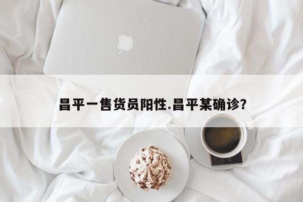 昌平一售货员阳性.昌平某确诊?