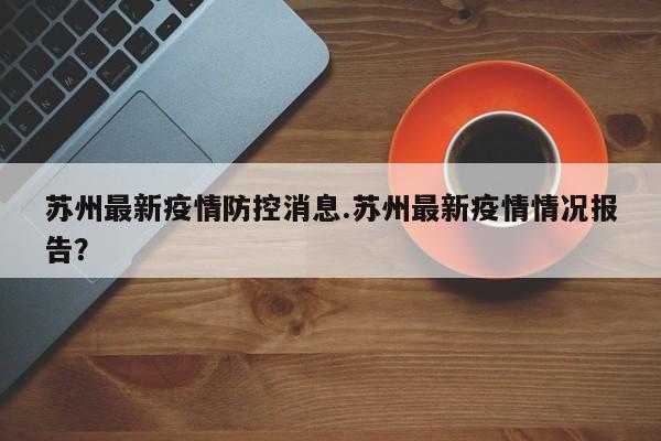 苏州最新疫情防控消息.苏州最新疫情情况报告?