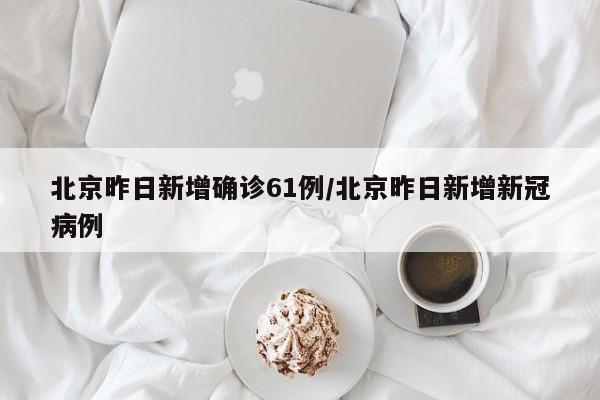 北京昨日新增确诊61例/北京昨日新增新冠病例