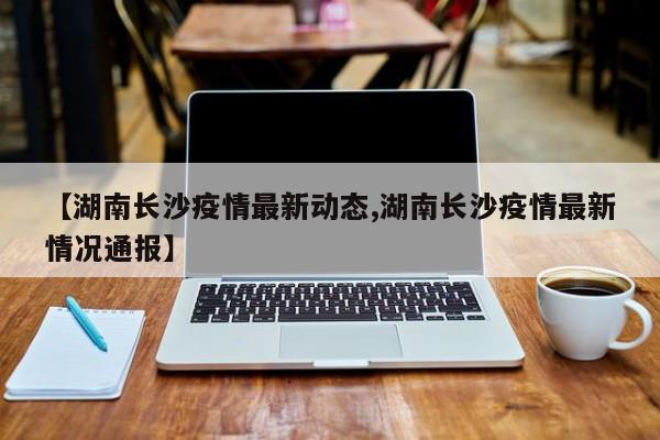 【湖南长沙疫情最新动态,湖南长沙疫情最新情况通报】